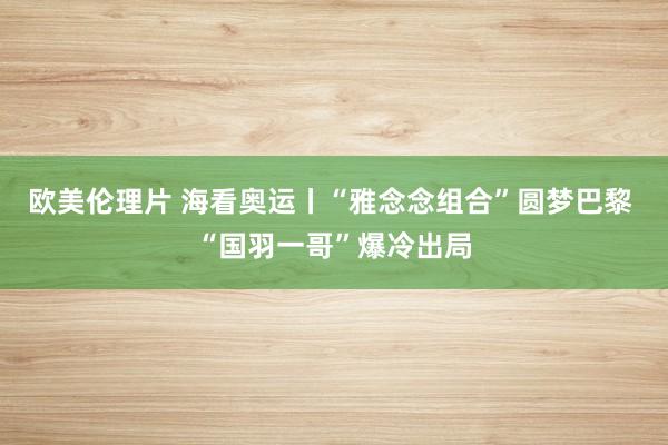 欧美伦理片 海看奥运丨“雅念念组合”圆梦巴黎 “国羽一哥”爆冷出局