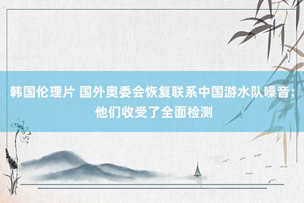 韩国伦理片 国外奥委会恢复联系中国游水队噪音： 他们收受了全面检测