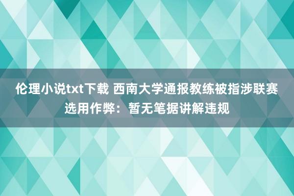 伦理小说txt下载 西南大学通报教练被指涉联赛选用作弊：暂无笔据讲解违规