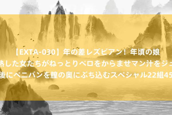 【EXTA-030】年の差レズビアン！年頃の娘たちとお母さんくらいの熟した女たちがねっとりベロをからませマン汁をジュルジュル舐め合った後にペニバンを膣の奥にぶち込むスペシャル22組45名4時間 多国发布中东地区旅行申饬 部分航班暂停