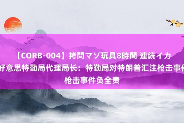 【CORB-004】拷問マゾ玩具8時間 連続イカせ調教 好意思特勤局代理局长：特勤局对特朗普汇注枪击事件负全责