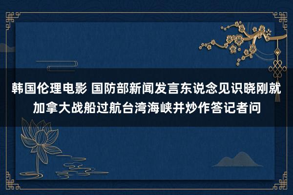 韩国伦理电影 国防部新闻发言东说念见识晓刚就加拿大战船过航台湾海峡并炒作答记者问