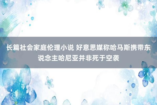 长篇社会家庭伦理小说 好意思媒称哈马斯携带东说念主哈尼亚并非死于空袭