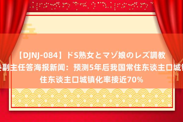 【DJNJ-084】ドS熟女とマゾ娘のレズ調教 国度发展创新委副主任答海报新闻：预测5年后我国常住东谈主口城镇化率接近70%