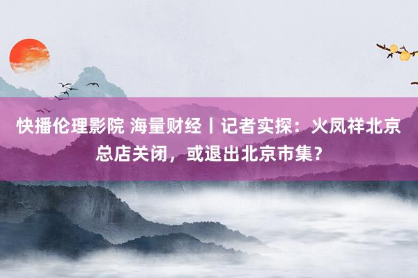 快播伦理影院 海量财经丨记者实探：火凤祥北京总店关闭，或退出北京市集？