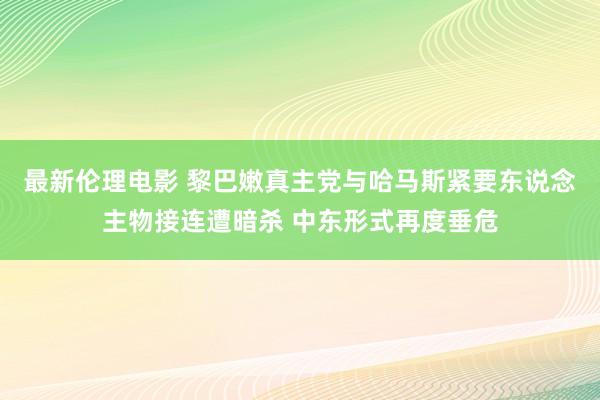 最新伦理电影 黎巴嫩真主党与哈马斯紧要东说念主物接连遭暗杀 中东形式再度垂危