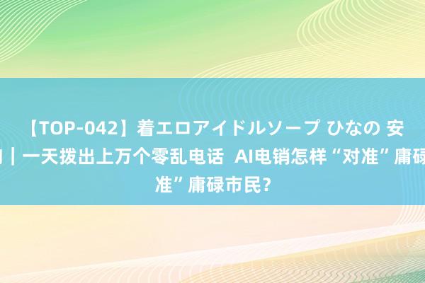 【TOP-042】着エロアイドルソープ ひなの 安适探询｜一天拨出上万个零乱电话  AI电销怎样“对准”庸碌市民？