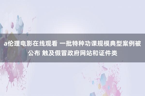 a伦理电影在线观看 一批特种功课规模典型案例被公布 触及假冒政府网站和证件类