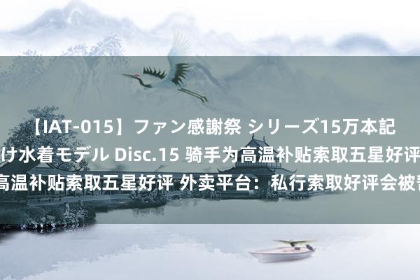 【IAT-015】ファン感謝祭 シリーズ15万本記念 これが噂の痙攣薬漬け水着モデル Disc.15 骑手为高温补贴索取五星好评 外卖平台：私行索取好评会被暂停接单