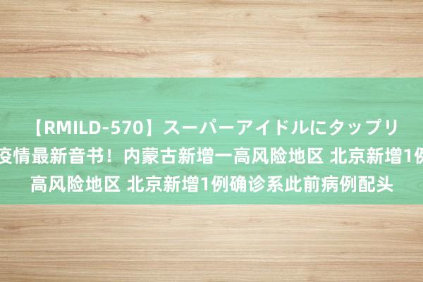 【RMILD-570】スーパーアイドルにタップリ生中出し 4時間 原土疫情最新音书！内蒙古新增一高风险地区 北京新增1例确诊系此前病例配头