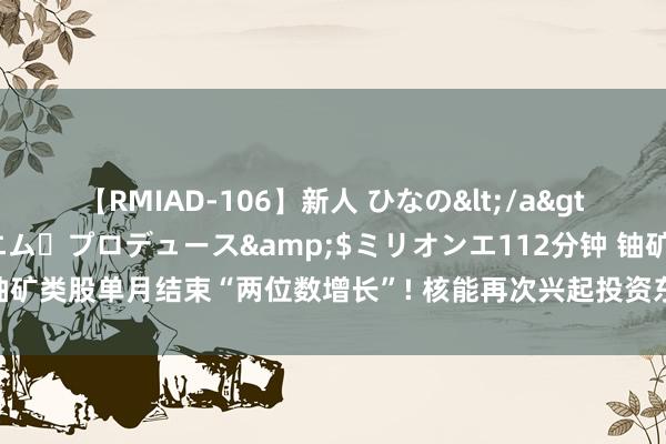 【RMIAD-106】新人 ひなの</a>2008-06-04ケイ・エム・プロデュース&$ミリオンエ112分钟 铀矿类股单月结束“两位数增长”! 核能再次兴起投资东说念主看好铀价更进一竿