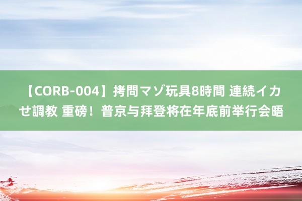 【CORB-004】拷問マゾ玩具8時間 連続イカせ調教 重磅！普京与拜登将在年底前举行会晤