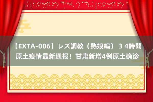 【EXTA-006】レズ調教（熟娘編） 3 4時間 原土疫情最新通报！甘肃新增4例原土确诊