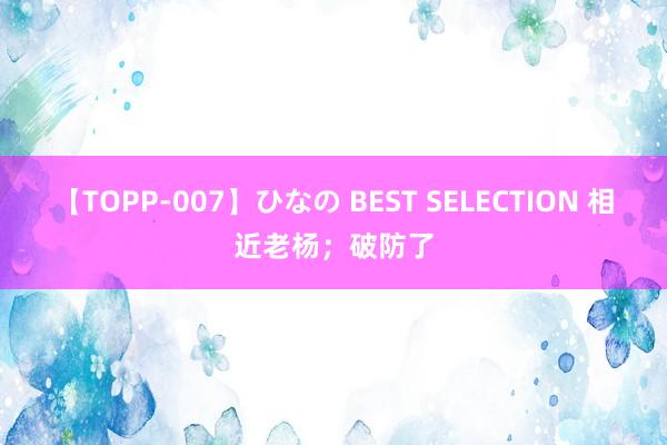 【TOPP-007】ひなの BEST SELECTION 相近老杨；破防了