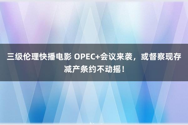 三级伦理快播电影 OPEC+会议来袭，或督察现存减产条约不动摇！