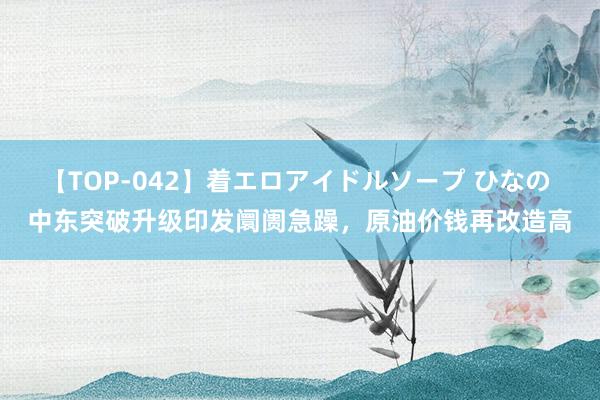 【TOP-042】着エロアイドルソープ ひなの 中东突破升级印发阛阓急躁，原油价钱再改造高