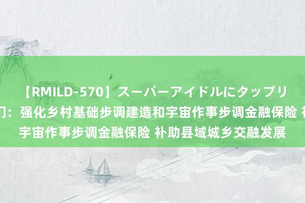 【RMILD-570】スーパーアイドルにタップリ生中出し 4時間 五部门：强化乡村基础步调建造和宇宙作事步调金融保险 补助县域城乡交融发展