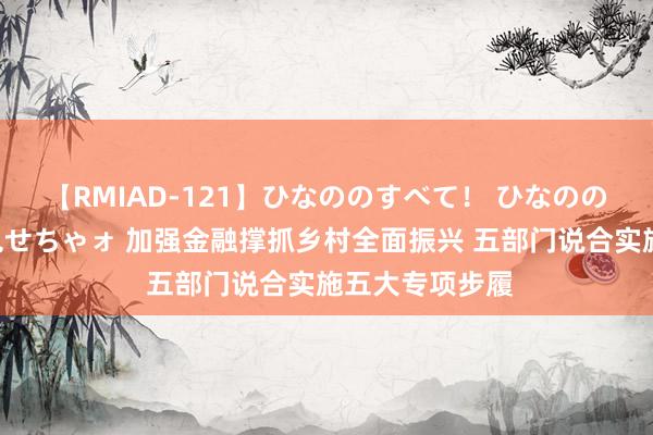 【RMIAD-121】ひなののすべて！ ひなののHをいっぱい見せちゃォ 加强金融撑抓乡村全面振兴 五部门说合实施五大专项步履