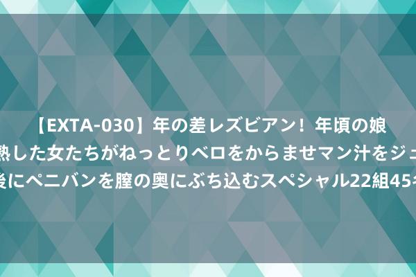 【EXTA-030】年の差レズビアン！年頃の娘たちとお母さんくらいの熟した女たちがねっとりベロをからませマン汁をジュルジュル舐め合った後にペニバンを膣の奥にぶち込むスペシャル22組45名4時間 五部门：探索集体谋略性成立用地入市的金融赈济花式 服务县域城乡交融发展