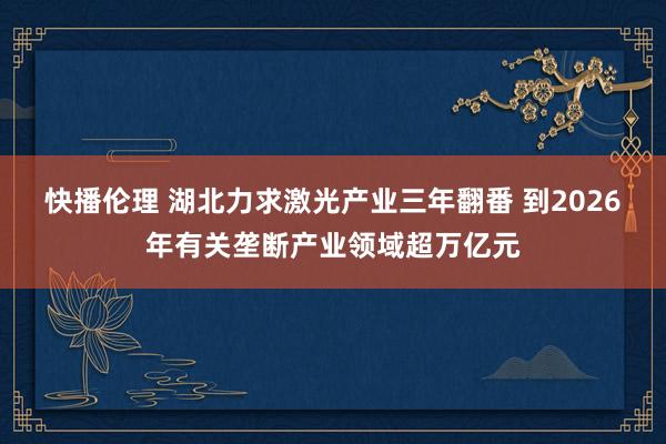 快播伦理 湖北力求激光产业三年翻番 到2026年有关垄断产业领域超万亿元