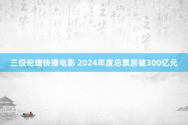 三级伦理快播电影 2024年度总票房破300亿元