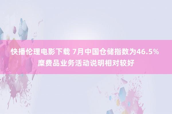 快播伦理电影下载 7月中国仓储指数为46.5% 糜费品业务活动说明相对较好