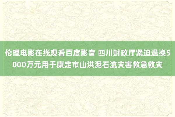 伦理电影在线观看百度影音 四川财政厅紧迫退换5000万元用于康定市山洪泥石流灾害救急救灾