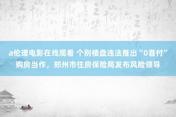 a伦理电影在线观看 个别楼盘违法推出“0首付”购房当作，郑州市住房保险局发布风险领导