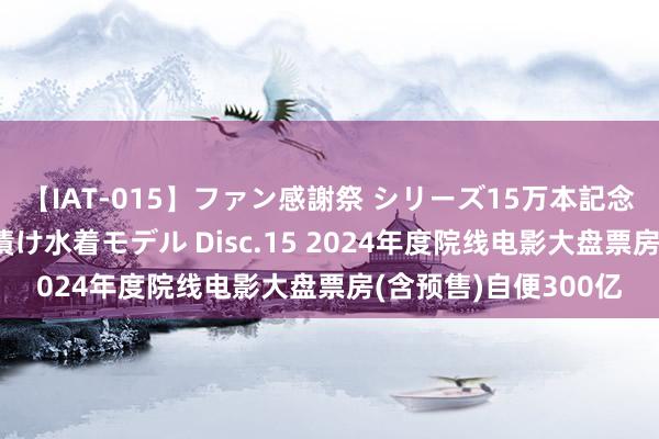 【IAT-015】ファン感謝祭 シリーズ15万本記念 これが噂の痙攣薬漬け水着モデル Disc.15 2024年度院线电影大盘票房(含预售)自便300亿