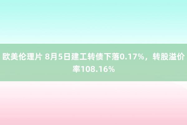 欧美伦理片 8月5日建工转债下落0.17%，转股溢价率108.16%