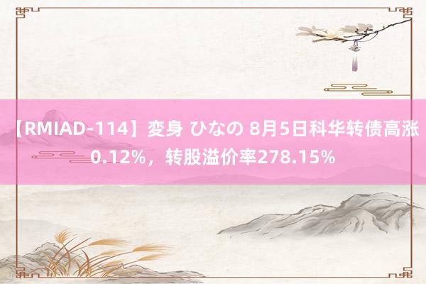 【RMIAD-114】変身 ひなの 8月5日科华转债高涨0.12%，转股溢价率278.15%