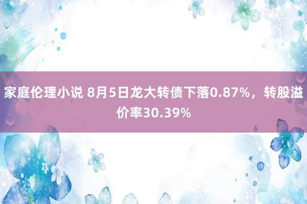 家庭伦理小说 8月5日龙大转债下落0.87%，转股溢价率30.39%