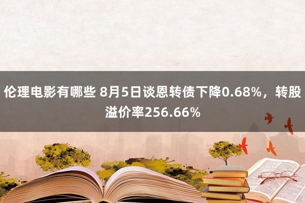 伦理电影有哪些 8月5日谈恩转债下降0.68%，转股溢价率256.66%