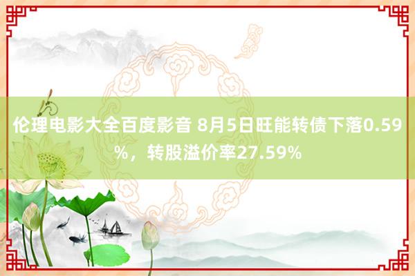 伦理电影大全百度影音 8月5日旺能转债下落0.59%，转股溢价率27.59%