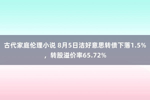 古代家庭伦理小说 8月5日洁好意思转债下落1.5%，转股溢价率65.72%