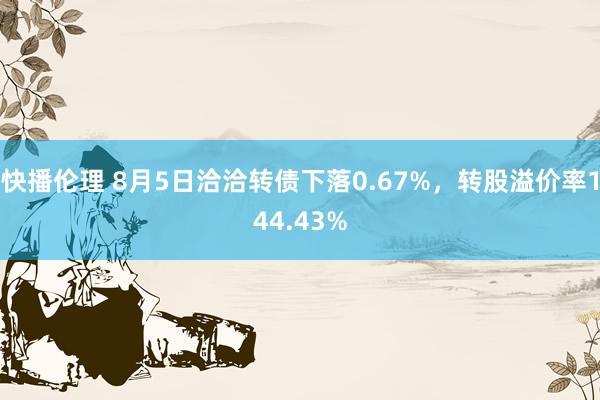 快播伦理 8月5日洽洽转债下落0.67%，转股溢价率144.43%