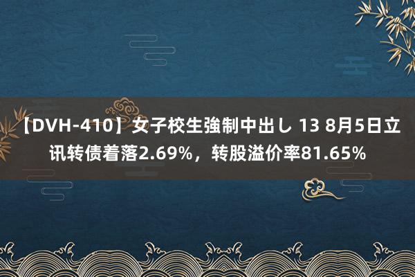 【DVH-410】女子校生強制中出し 13 8月5日立讯转债着落2.69%，转股溢价率81.65%