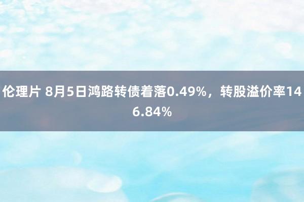 伦理片 8月5日鸿路转债着落0.49%，转股溢价率146.84%