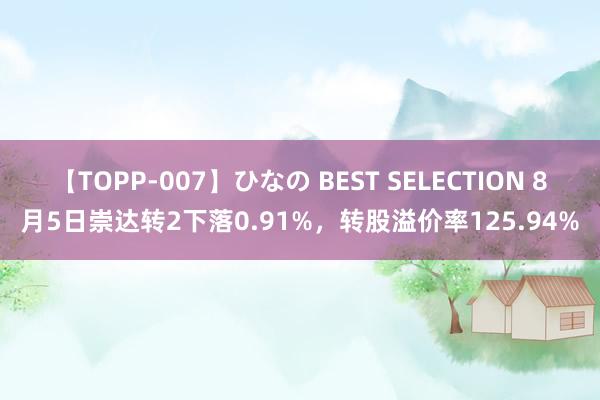 【TOPP-007】ひなの BEST SELECTION 8月5日崇达转2下落0.91%，转股溢价率125.94%