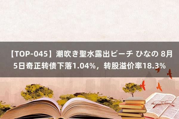 【TOP-045】潮吹き聖水露出ビーチ ひなの 8月5日奇正转债下落1.04%，转股溢价率18.3%