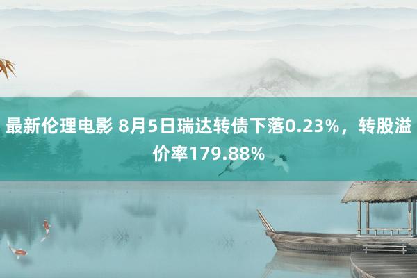 最新伦理电影 8月5日瑞达转债下落0.23%，转股溢价率179.88%