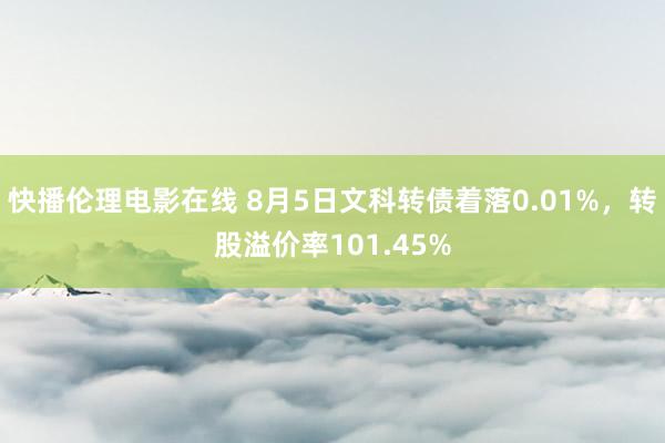 快播伦理电影在线 8月5日文科转债着落0.01%，转股溢价率101.45%