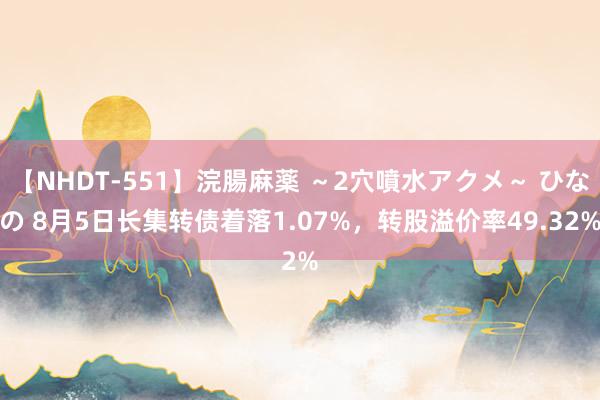 【NHDT-551】浣腸麻薬 ～2穴噴水アクメ～ ひなの 8月5日长集转债着落1.07%，转股溢价率49.32%