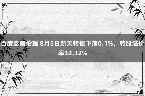 百度影音伦理 8月5日新天转债下落0.1%，转股溢价率32.32%