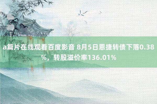 a篇片在线观看百度影音 8月5日恩捷转债下落0.38%，转股溢价率136.01%