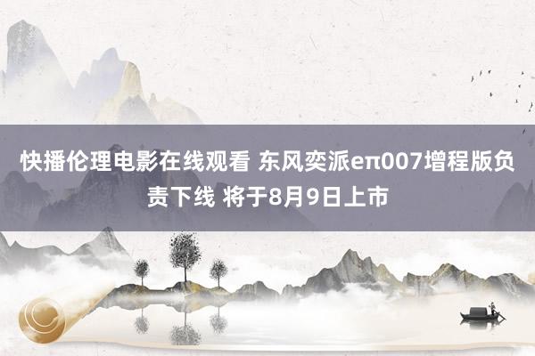 快播伦理电影在线观看 东风奕派eπ007增程版负责下线 将于8月9日上市