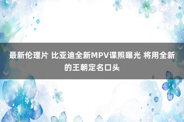 最新伦理片 比亚迪全新MPV谍照曝光 将用全新的王朝定名口头