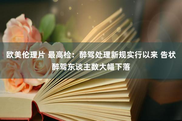 欧美伦理片 最高检：醉驾处理新规实行以来 告状醉驾东谈主数大幅下落