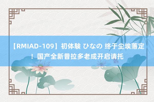 【RMIAD-109】初体験 ひなの 终于尘埃落定！国产全新普拉多老成开启请托