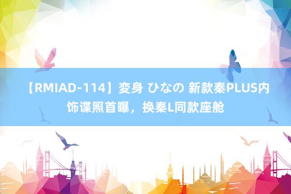 【RMIAD-114】変身 ひなの 新款秦PLUS内饰谍照首曝，换秦L同款座舱